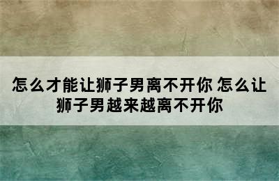 怎么才能让狮子男离不开你 怎么让狮子男越来越离不开你